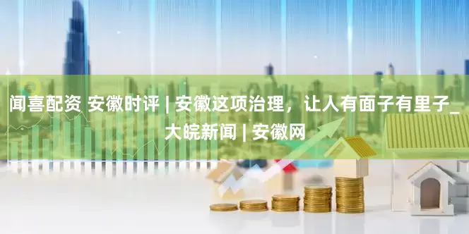 闻喜配资 安徽时评 | 安徽这项治理，让人有面子有里子_大皖新闻 | 安徽网