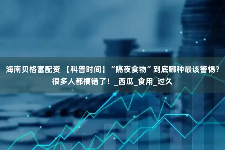 海南贝格富配资 【科普时间】“隔夜食物”到底哪种最该警惕？很多人都搞错了！_西瓜_食用_过久