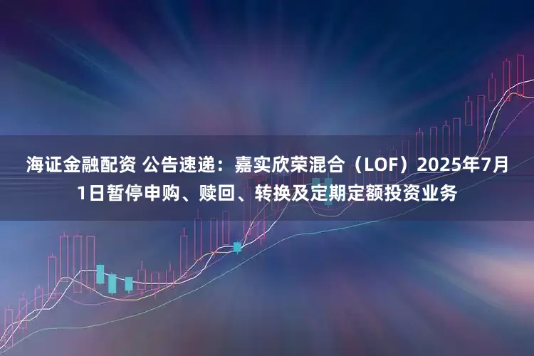 海证金融配资 公告速递：嘉实欣荣混合（LOF）2025年7月1日暂停申购、赎回、转换及定期定额投资业务