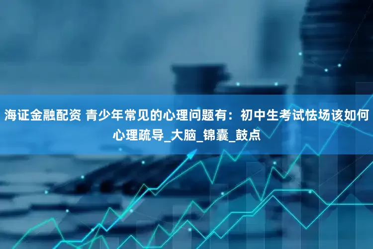 海证金融配资 青少年常见的心理问题有：初中生考试怯场该如何心理疏导_大脑_锦囊_鼓点