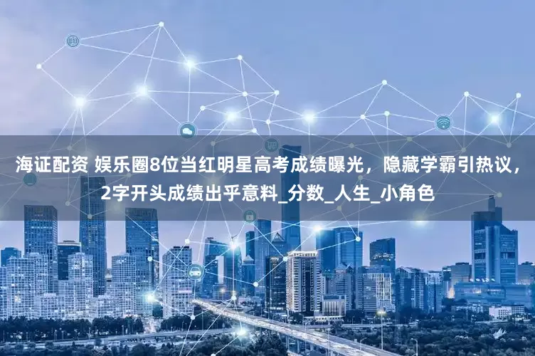 海证配资 娱乐圈8位当红明星高考成绩曝光，隐藏学霸引热议，2字开头成绩出乎意料_分数_人生_小角色