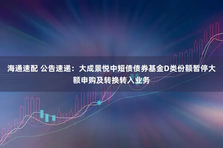 海通速配 公告速递：大成景悦中短债债券基金D类份额暂停大额申购及转换转入业务