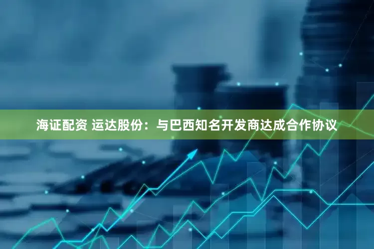 海证配资 运达股份：与巴西知名开发商达成合作协议