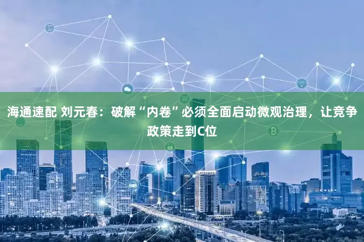 海通速配 刘元春：破解“内卷”必须全面启动微观治理，让竞争政策走到C位