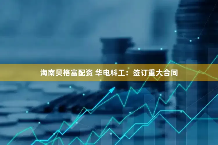 海南贝格富配资 华电科工：签订重大合同