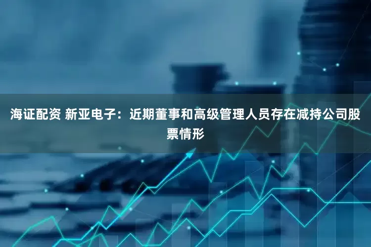 海证配资 新亚电子：近期董事和高级管理人员存在减持公司股票情形