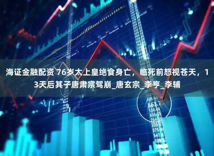 海证金融配资 76岁太上皇绝食身亡，临死前怒视苍天，13天后其子唐肃宗驾崩_唐玄宗_李亨_李辅