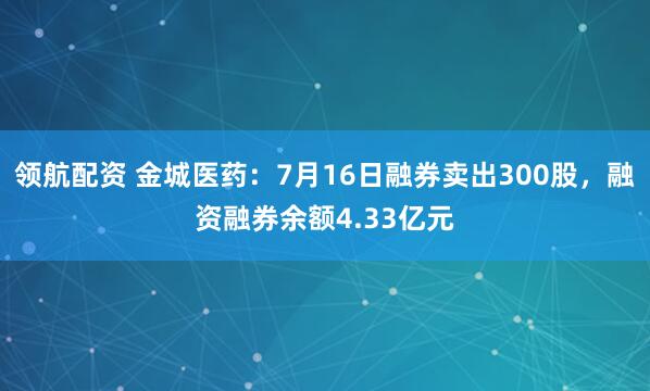 领航配资 金城医药：7月16日融券卖出300股，融资融券余额4.33亿元