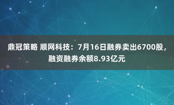 鼎冠策略 顺网科技：7月16日融券卖出6700股，融资融券余额8.93亿元