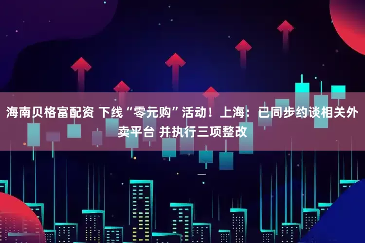 海南贝格富配资 下线“零元购”活动！上海：已同步约谈相关外卖平台 并执行三项整改