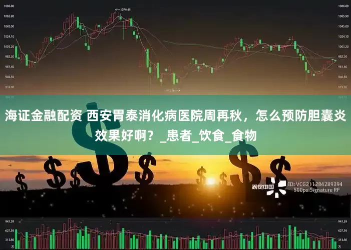 海证金融配资 西安胃泰消化病医院周再秋，怎么预防胆囊炎效果好啊？_患者_饮食_食物