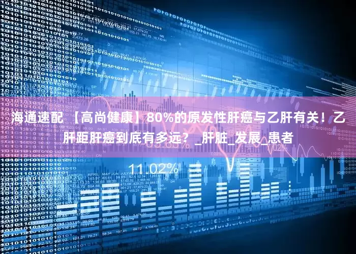 海通速配 【高尚健康】80%的原发性肝癌与乙肝有关！乙肝距肝癌到底有多远？_肝脏_发展_患者