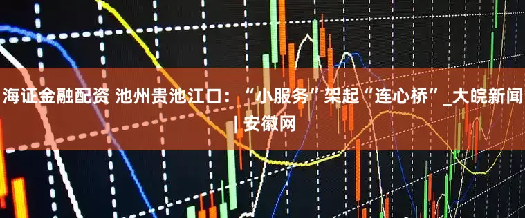 海证金融配资 池州贵池江口：“小服务”架起“连心桥”_大皖新闻 | 安徽网