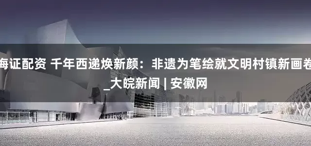 海证配资 千年西递焕新颜：非遗为笔绘就文明村镇新画卷_大皖新闻 | 安徽网