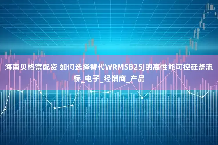 海南贝格富配资 如何选择替代WRMSB25J的高性能可控硅整流桥_电子_经销商_产品