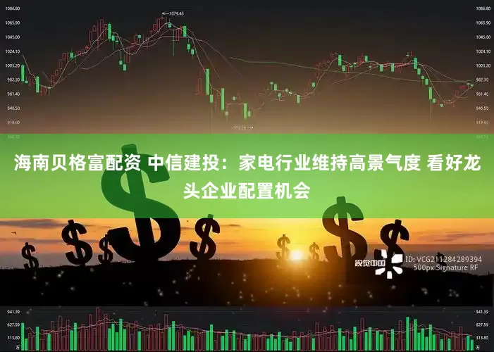 海南贝格富配资 中信建投：家电行业维持高景气度 看好龙头企业配置机会