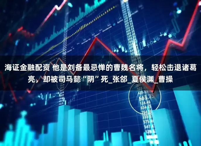 海证金融配资 他是刘备最忌惮的曹魏名将，轻松击退诸葛亮，却被司马懿“阴”死_张郃_夏侯渊_曹操