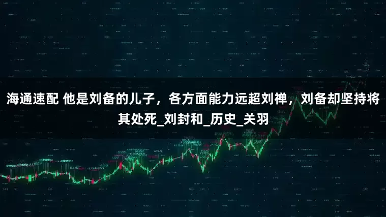 海通速配 他是刘备的儿子，各方面能力远超刘禅，刘备却坚持将其处死_刘封和_历史_关羽