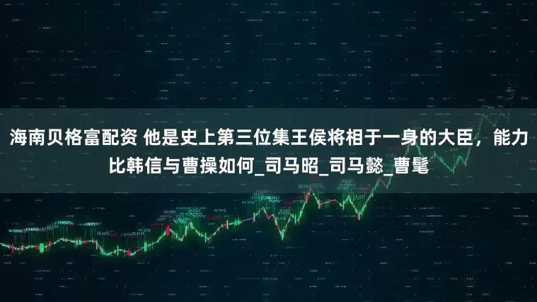 海南贝格富配资 他是史上第三位集王侯将相于一身的大臣，能力比韩信与曹操如何_司马昭_司马懿_曹髦