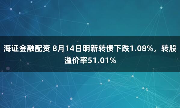 海证金融配资 8月14日明新转债下跌1.08%，转股溢价率51.01%