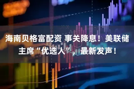海南贝格富配资 事关降息！美联储主席“优选人”，最新发声！