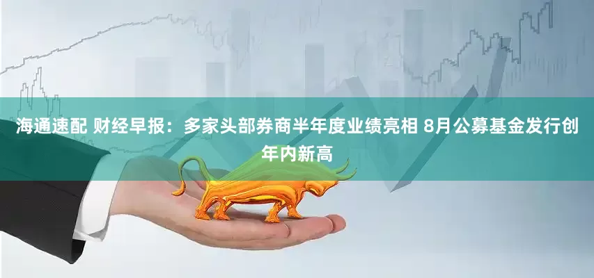 海通速配 财经早报：多家头部券商半年度业绩亮相 8月公募基金发行创年内新高