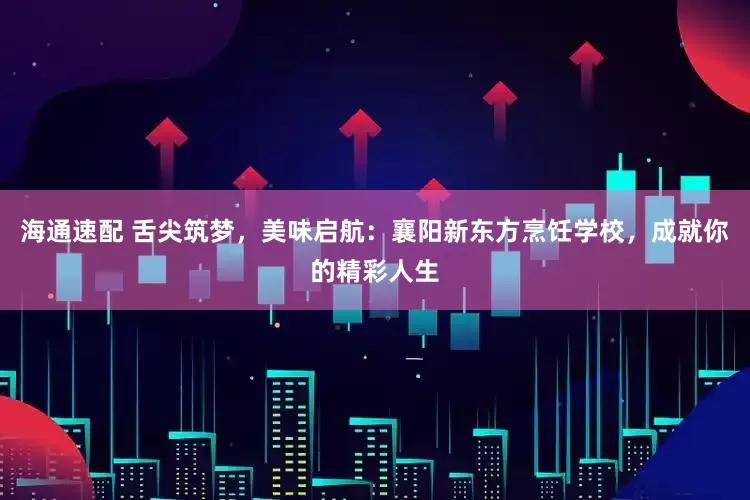 海通速配 舌尖筑梦，美味启航：襄阳新东方烹饪学校，成就你的精彩人生