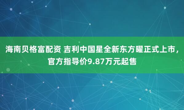 海南贝格富配资 吉利中国星全新东方曜正式上市，官方指导价9.87万元起售