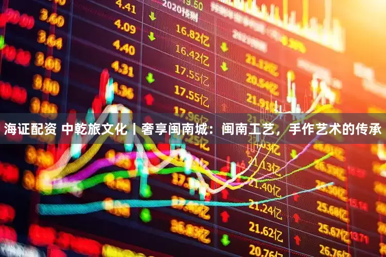 海证配资 中乾旅文化丨奢享闽南城：闽南工艺，手作艺术的传承