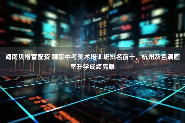 海南贝格富配资 聊聊中考美术培训班排名前十，杭州灰色调画室升学成绩亮眼