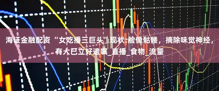 海证金融配资 “女吃播三巨头”现状:脸像骷髅，摘除味觉神经，有人已立好遗嘱_直播_食物_流量