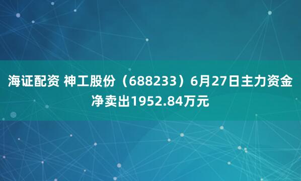 海证配资 神工股份（688233）6月27日主力资金净卖出1952.84万元