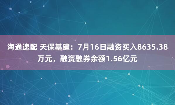 海通速配 天保基建：7月16日融资买入8635.38万元，融资融券余额1.56亿元