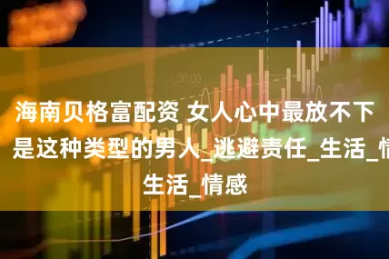 海南贝格富配资 女人心中最放不下的,是这种类型的男人_逃避责任_生活_情感