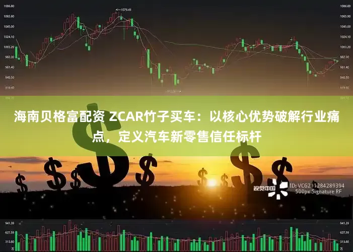 海南贝格富配资 ZCAR竹子买车：以核心优势破解行业痛点，定义汽车新零售信任标杆