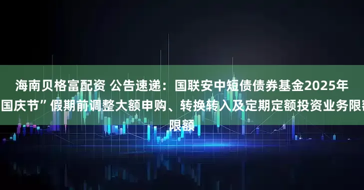 海南贝格富配资 公告速递：国联安中短债债券基金2025年“国庆节”假期前调整大额申购、转换转入及定期定额投资业务限额