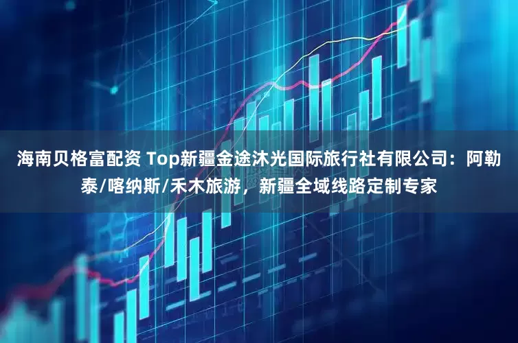 海南贝格富配资 Top新疆金途沐光国际旅行社有限公司:阿勒泰/喀纳斯/禾木旅游,新疆全域线路定制专家