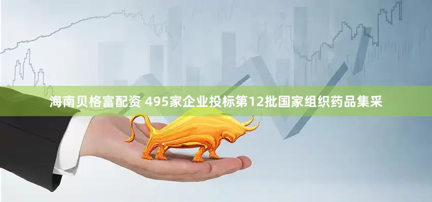 海南贝格富配资 495家企业投标第12批国家组织药品集采