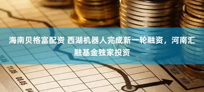 海南贝格富配资 西湖机器人完成新一轮融资，河南汇融基金独家投资